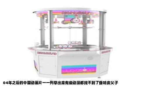 04年之后的中国动画片一一列举出来有些动漫都找不到了像哈皮父子