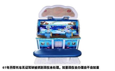 07年开摩托车无证驾驶被抓到现在未处理。如果现在去办理会不会加重