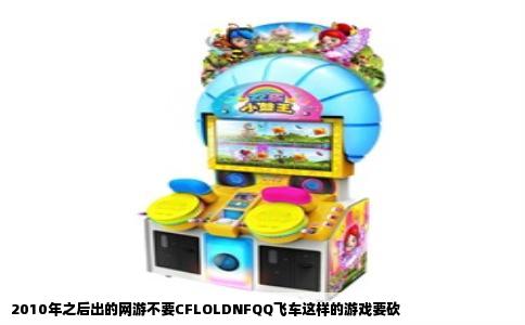 2010年之后出的网游不要CFLOLDNFQQ飞车这样的游戏要砍