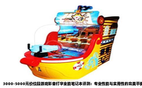 3000-5000元价位段游戏影音打字全能笔记本评测：专业性能与实用性的完美平衡