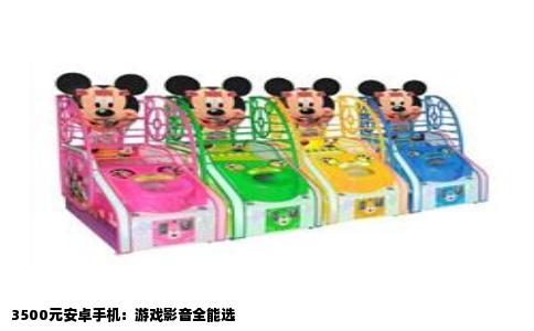 3500元安卓手机：游戏影音全能选