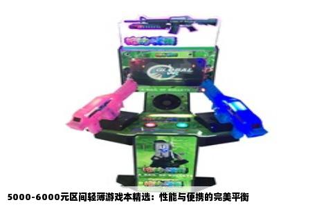 5000-6000元区间轻薄游戏本精选：性能与便携的完美平衡