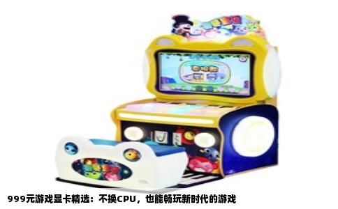 999元游戏显卡精选：不换CPU，也能畅玩新时代的游戏