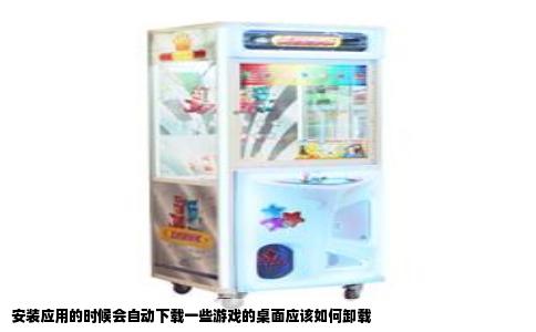 安装应用的时候会自动下载一些游戏的桌面应该如何卸载
