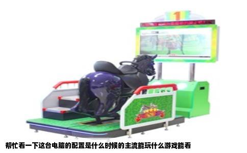 帮忙看一下这台电脑的配置是什么时候的主流能玩什么游戏能看