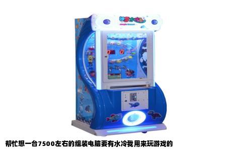 帮忙想一台7500左右的组装电脑要有水冷我用来玩游戏的