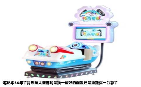 笔记本56年了我想玩大型游戏是换一些好的配置还是重新买一台算了