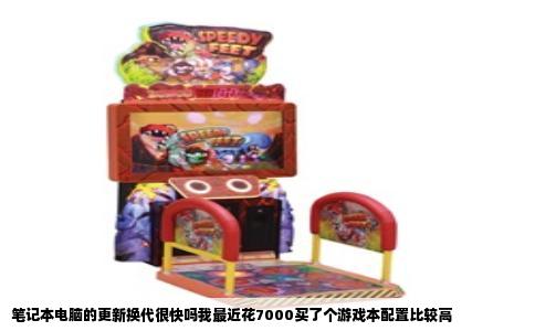 笔记本电脑的更新换代很快吗我最近花7000买了个游戏本配置比较高