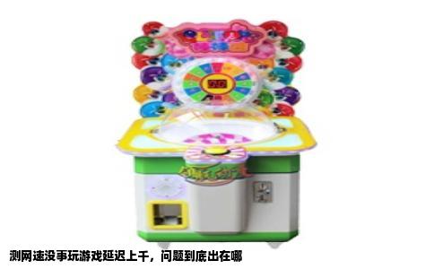 测网速没事玩游戏延迟上千，问题到底出在哪