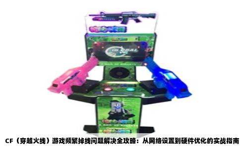 CF（穿越火线）游戏频繁掉线问题解决全攻略：从网络设置到硬件优化的实战指南