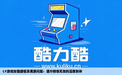CF游戏加载缓慢及黑屏问题：调分辨率无效的深度剖析