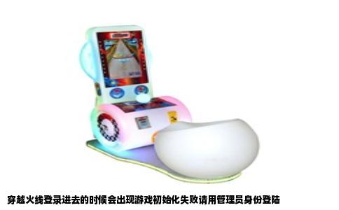 穿越火线登录进去的时候会出现游戏初始化失败请用管理员身份登陆