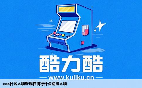 cos什么人物好现在流行什么动漫人物