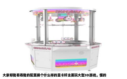 大家帮我看看我的配置换个什么样的显卡好主要玩大型3D游戏。懂的