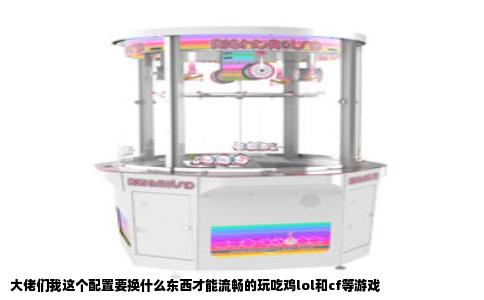 大佬们我这个配置要换什么东西才能流畅的玩吃鸡lol和cf等游戏
