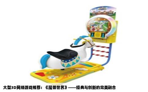 大型3D网络游戏推荐：《魔兽世界》——经典与创新的完美融合