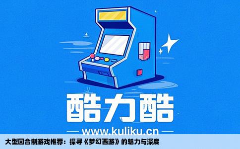 大型回合制游戏推荐：探寻《梦幻西游》的魅力与深度
