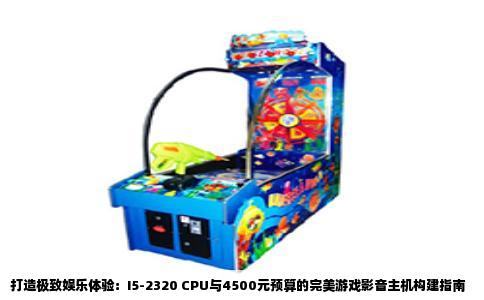 打造极致娱乐体验：I5-2320 CPU与4500元预算的完美游戏影音主机构建指南