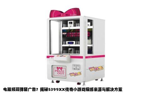 电脑频现弹窗广告？揭秘5399XX传奇小游戏捆绑来源与解决方案