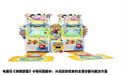 电脑玩《英雄联盟》卡顿问题解析：从启动到结束的全面诊断与解决方案