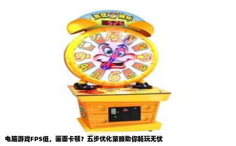 电脑游戏FPS低，画面卡顿？五步优化策略助你畅玩无忧