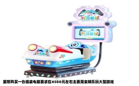 第想购买一台组装电脑要求在4500元左右主要用来娱乐玩大型游戏