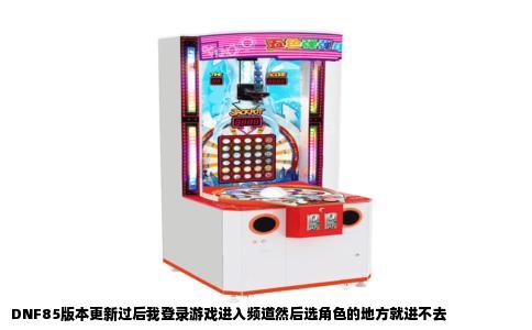 DNF85版本更新过后我登录游戏进入频道然后选角色的地方就进不去