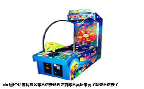 dnf那个烂游戏怎么等不进去延迟之前都不高后来高了就登不进去了