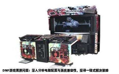 DNF游戏黑屏问题：深入分析电脑配置与系统兼容性，探寻一键式解决策略