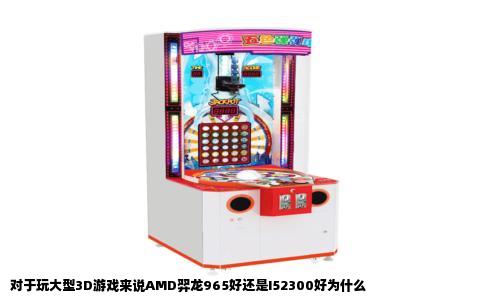 对于玩大型3D游戏来说AMD羿龙965好还是I52300好为什么