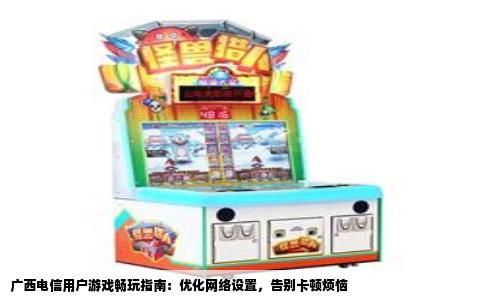 广西电信用户游戏畅玩指南：优化网络设置，告别卡顿烦恼