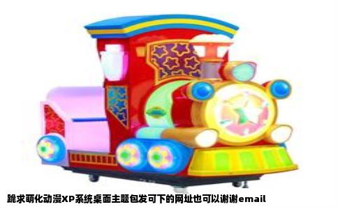 跪求萌化动漫XP系统桌面主题包发可下的网址也可以谢谢email