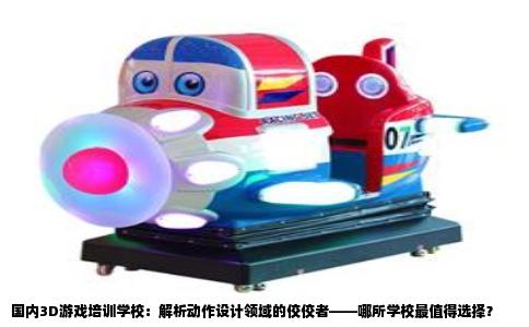 国内3D游戏培训学校：解析动作设计领域的佼佼者——哪所学校最值得选择？