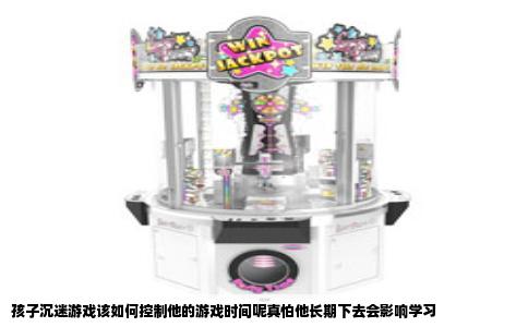 孩子沉迷游戏该如何控制他的游戏时间呢真怕他长期下去会影响学习