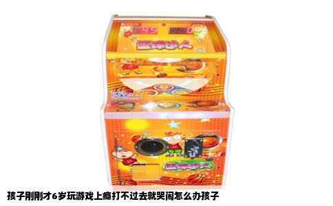 孩子刚刚才6岁玩游戏上瘾打不过去就哭闹怎么办孩子