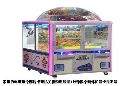 家里的电脑玩个游戏卡死机关机延迟超过3分钟换个硬件和显卡是不是