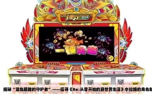 揭秘“蓝色眼眸的守护者”——探寻《Re:从零开始的异世界生活》中拉姆的角色魅力