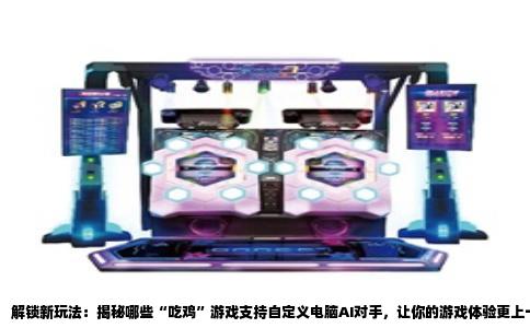 解锁新玩法：揭秘哪些“吃鸡”游戏支持自定义电脑AI对手，让你的游戏体验更上一层楼