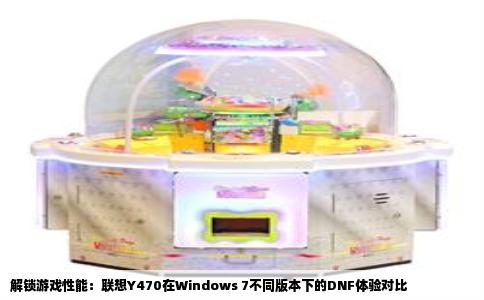 解锁游戏性能：联想Y470在Windows 7不同版本下的DNF体验对比