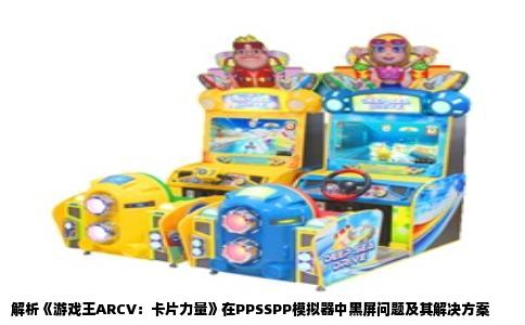 解析《游戏王ARCV：卡片力量》在PPSSPP模拟器中黑屏问题及其解决方案