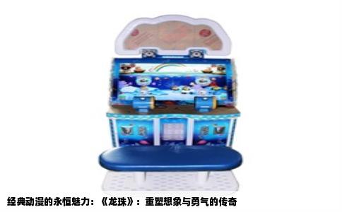 经典动漫的永恒魅力：《龙珠》：重塑想象与勇气的传奇