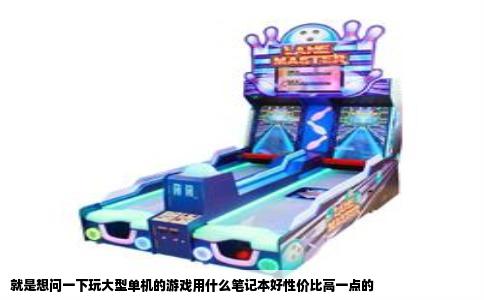 就是想问一下玩大型单机的游戏用什么笔记本好性价比高一点的