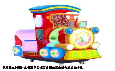 开摩托车时在什么情况下要抓离合和放离合是慢放还是快放