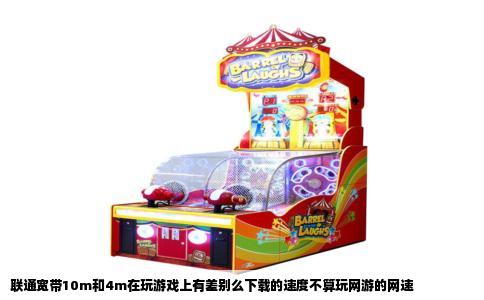 联通宽带10m和4m在玩游戏上有差别么下载的速度不算玩网游的网速