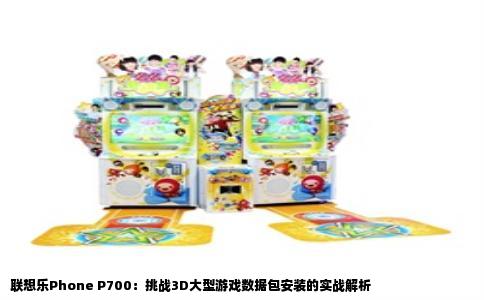 联想乐Phone P700：挑战3D大型游戏数据包安装的实战解析