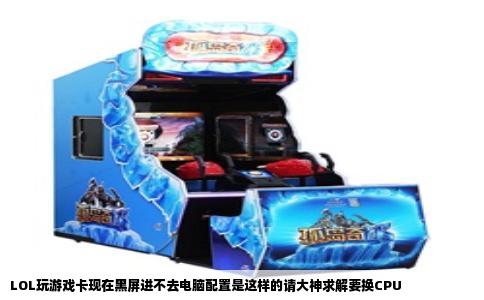 LOL玩游戏卡现在黑屏进不去电脑配置是这样的请大神求解要换CPU