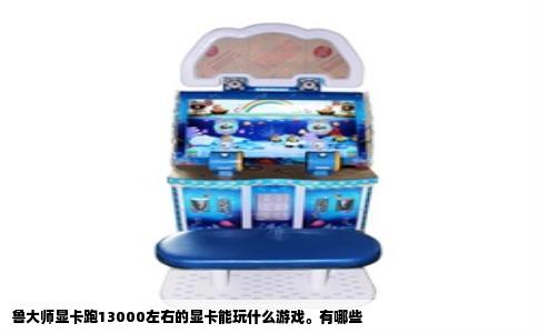 鲁大师显卡跑13000左右的显卡能玩什么游戏。有哪些