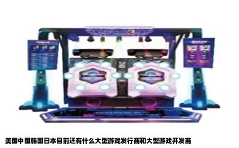 美国中国韩国日本目前还有什么大型游戏发行商和大型游戏开发商