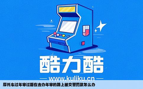 摩托车过年审过期在去办年审的路上被交警罚款怎么办