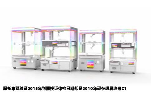 摩托车驾驶证2015年到期换证体检日期却是2010年现在想异地考C1